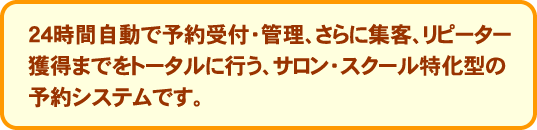 24時間自動で予約受付・管理、さらに集客、リピーター獲得までをトータルに行う、他業種型の予約システムです。